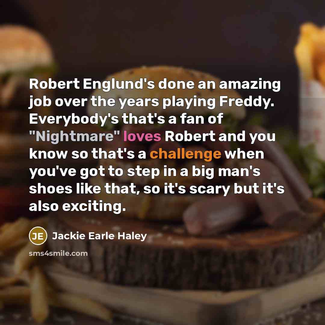 “Robert Englund's done an amazing job over the years playing Freddy. Everybody's that's a fan of "Nightmare" loves Robert and you know so that's a challenge when you've got to step in a big man's shoes like that, so it's scary but it's also exciting.” quote by Jackie Earle Haley