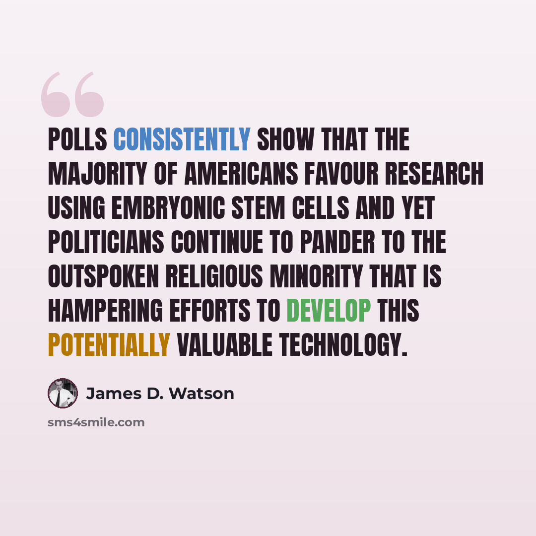 “Polls consistently show that the majority of Americans favour research using embryonic stem cells and yet politicians continue to pander to the outspoken religious minority that is hampering efforts to develop this potentially valuable technology.” quote by James D. Watson