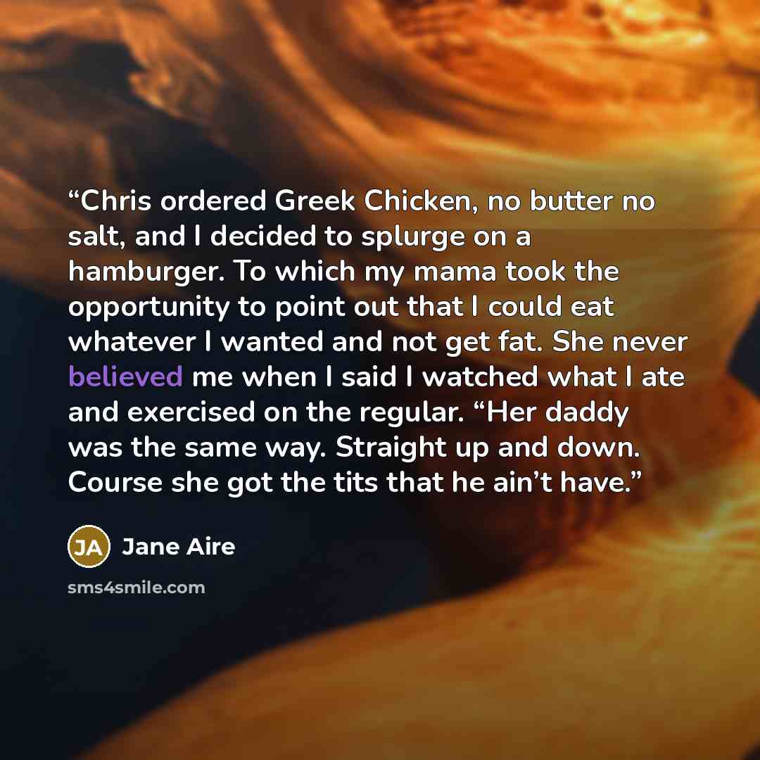 “Chris ordered Greek Chicken, no butter no salt, and I decided to splurge on a hamburger. To which my mama took the opportunity to point out that I could eat whatever I wanted and not get fat. She never believed me when I said I watched what I ate and exercised on the regular. “Her daddy was the…” quote by Jane Aire