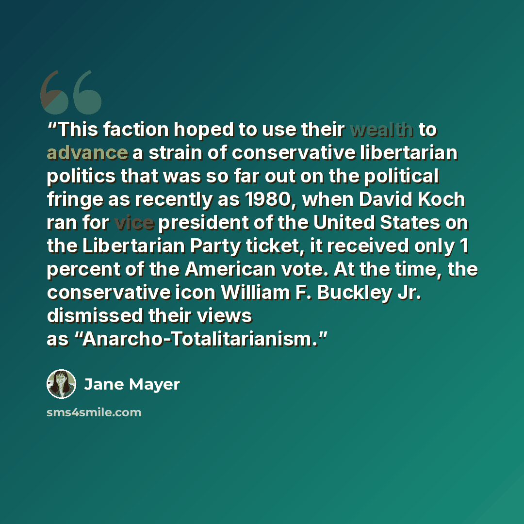 “This faction hoped to use their wealth to advance a strain of conservative libertarian politics that was so far out on the political fringe as recently as 1980, when David Koch ran for vice president of the United States on the Libertarian Party ticket, it received only 1 percent of the American…” quote by Jane Mayer