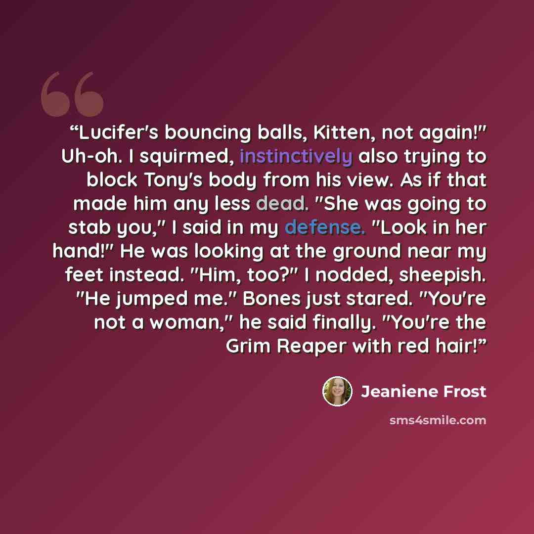 “Lucifer's bouncing balls, Kitten, not again!" Uh-oh. I squirmed, instinctively also trying to block Tony's body from his view. As if that made him any less dead. "She was going to stab you," I said in my defense. "Look in her hand!" He was looking at the ground near my feet instead. "Him, too?" I…” quote by Jeaniene Frost
