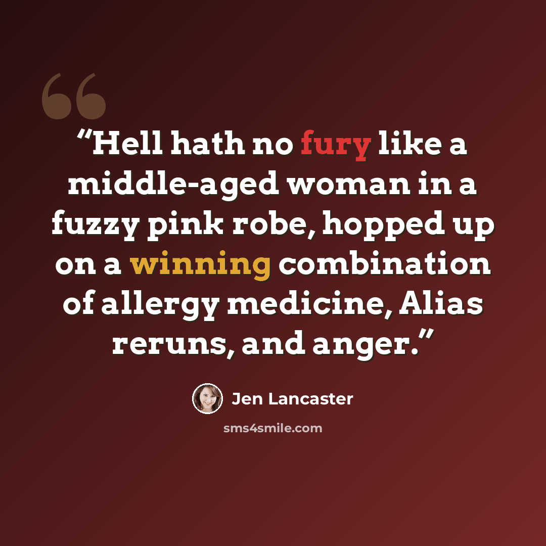 “Hell hath no fury like a middle-aged woman in a fuzzy pink robe, hopped up on a winning combination of allergy medicine, Alias reruns, and anger.” quote by Jen Lancaster