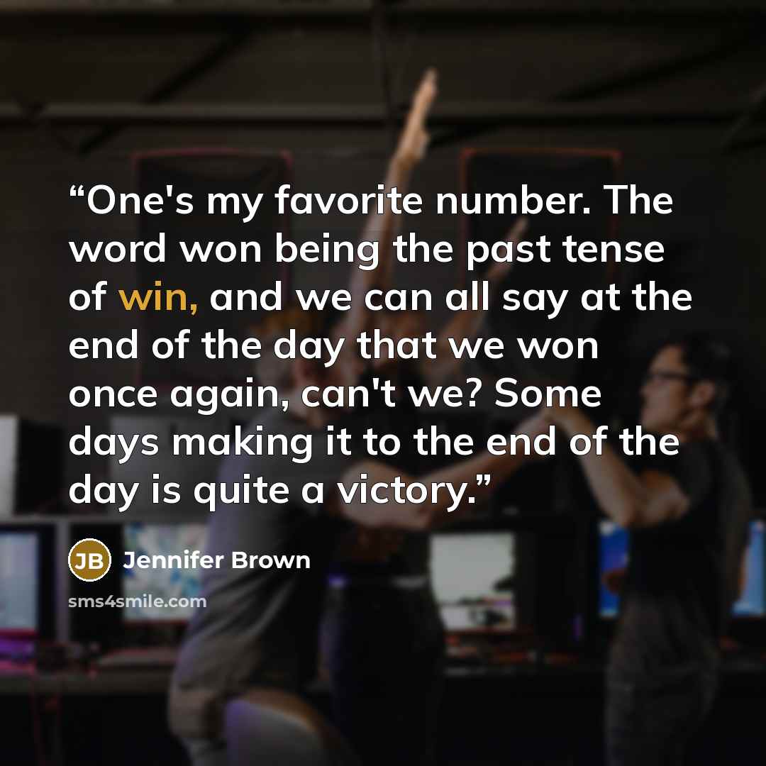 “One's my favorite number. The word won being the past tense of win, and we can all say at the end of the day that we won once again, can't we? Some days making it to the end of the day is quite a victory.” quote by Jennifer Brown