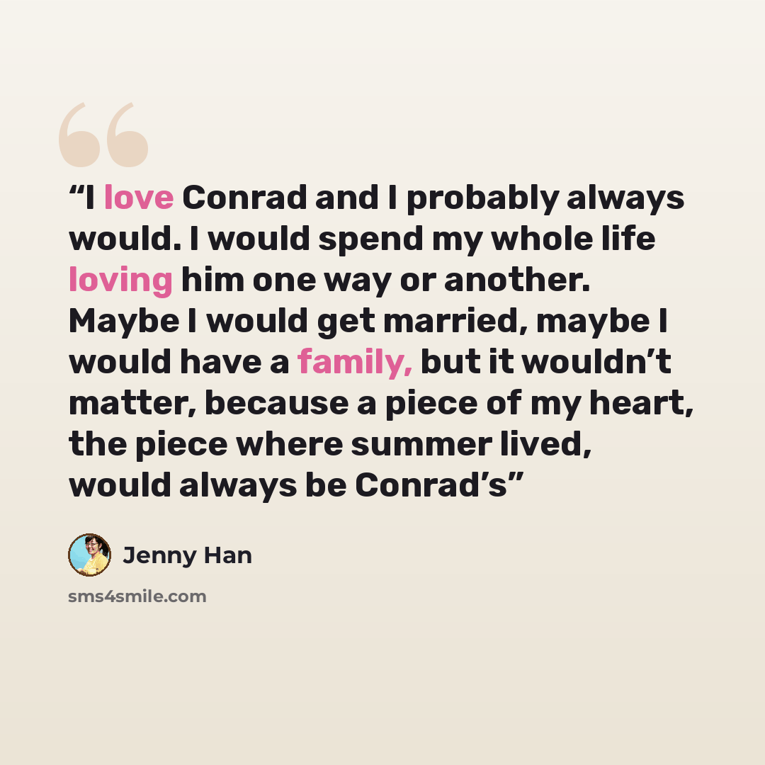 “I love Conrad and I probably always would. I would spend my whole life loving him one way or another. Maybe I would get married, maybe I would have a family, but it wouldn’t matter, because a piece of my heart, the piece where summer lived, would always be Conrad’s” quote by Jenny Han