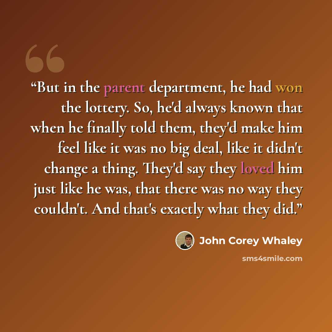 “But in the parent department, he had won the lottery. So, he'd always known that when he finally told them, they'd make him feel like it was no big deal, like it didn't change a thing. They'd say they loved him just like he was, that there was no way they couldn't. And that's exactly what they did.” quote by John Corey Whaley