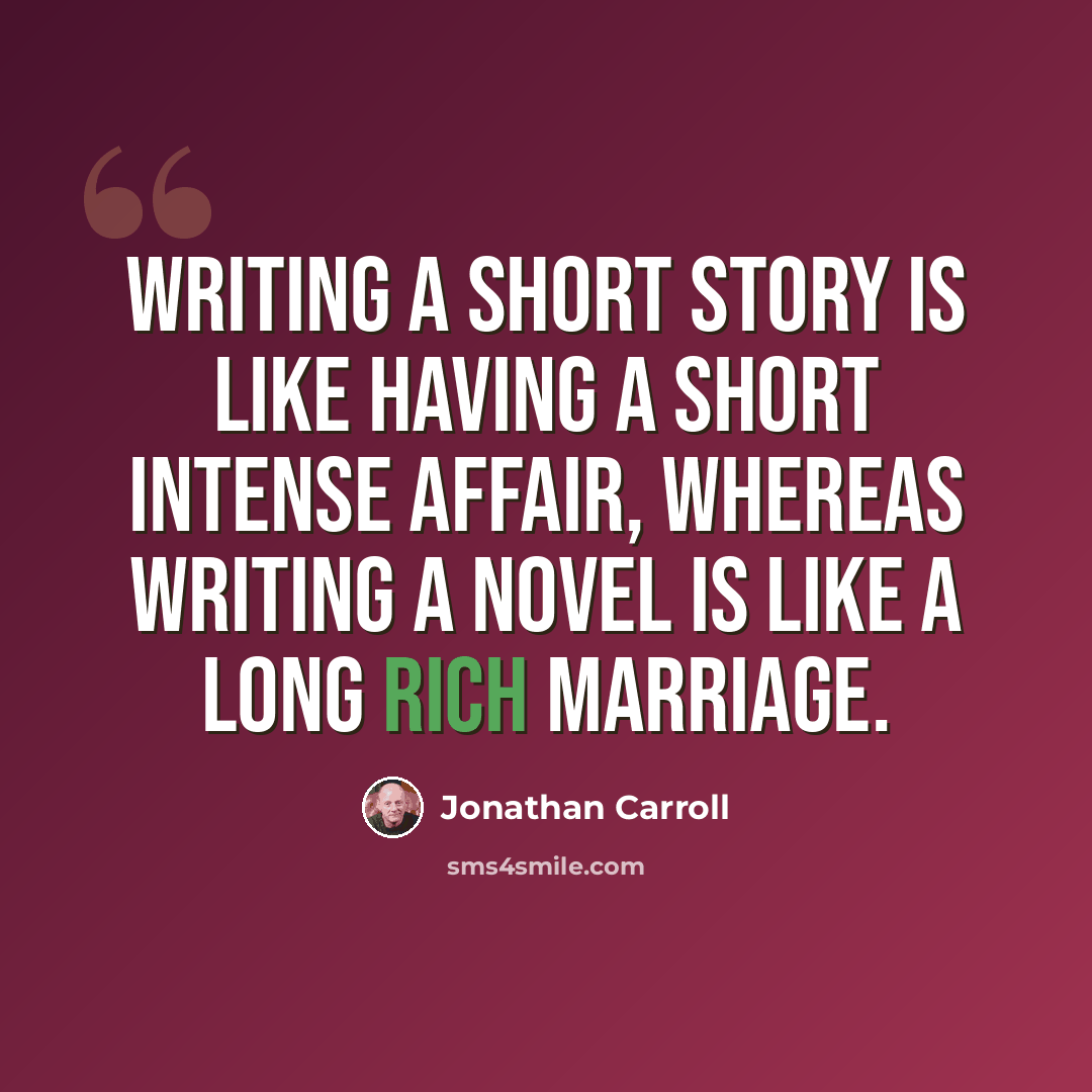 “Writing a short story is like having a short intense affair, whereas writing a novel is like a long rich marriage.” quote by Jonathan Carroll