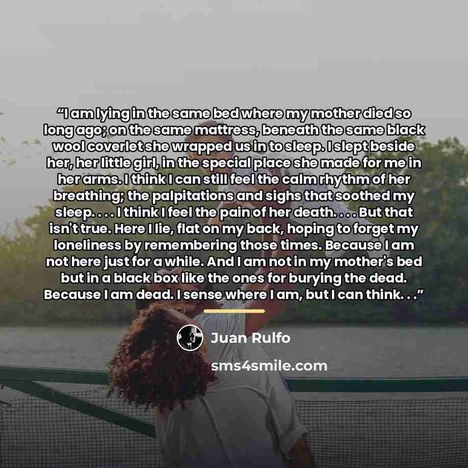 “I am lying in the same bed where my mother died so long ago; on the same mattress, beneath the same black wool coverlet she wrapped us in to sleep. I slept beside her, her little girl, in the special place she made for me in her arms. I think I can still feel the calm rhythm of her breathing; the…” quote by Juan Rulfo