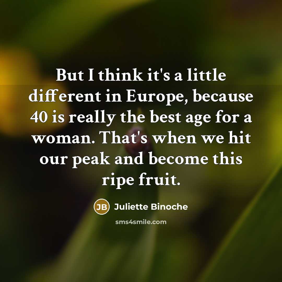 “But I think it's a little different in Europe, because 40 is really the best age for a woman. That's when we hit our peak and become this ripe fruit.” quote by Juliette Binoche