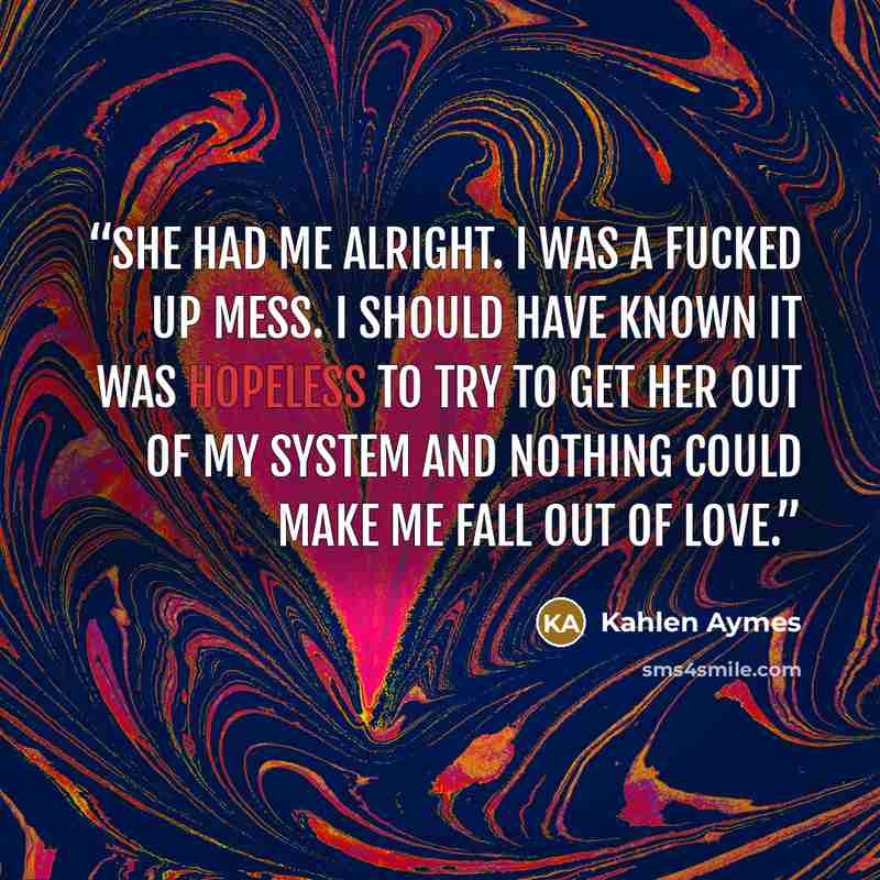 “She had me alright. I was a fucked up mess. I should have known it was hopeless to try to get her out of my system and nothing could make me fall out of love.” quote by Kahlen Aymes