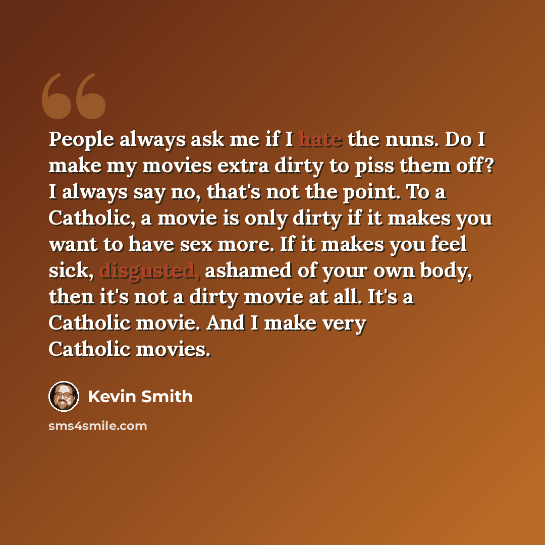 “People always ask me if I hate the nuns. Do I make my movies extra dirty to piss them off? I always say no, that's not the point. To a Catholic, a movie is only dirty if it makes you want to have sex more. If it makes you feel sick, disgusted, ashamed of your own body, then it's not a dirty movie…” quote by Kevin Smith