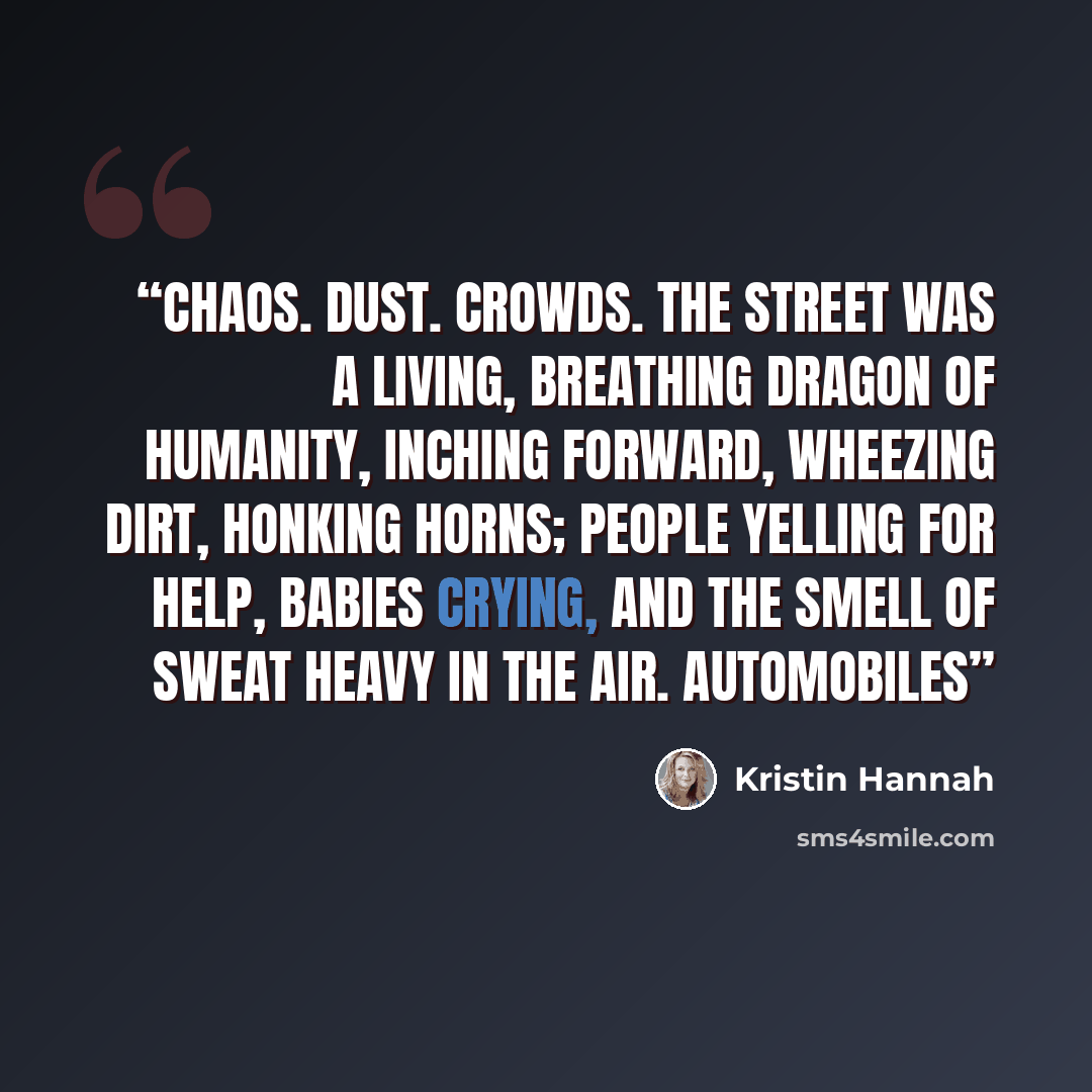 “Chaos. Dust. Crowds. The street was a living, breathing dragon of humanity, inching forward, wheezing dirt, honking horns; people yelling for help, babies crying, and the smell of sweat heavy in the air. Automobiles” quote by Kristin Hannah