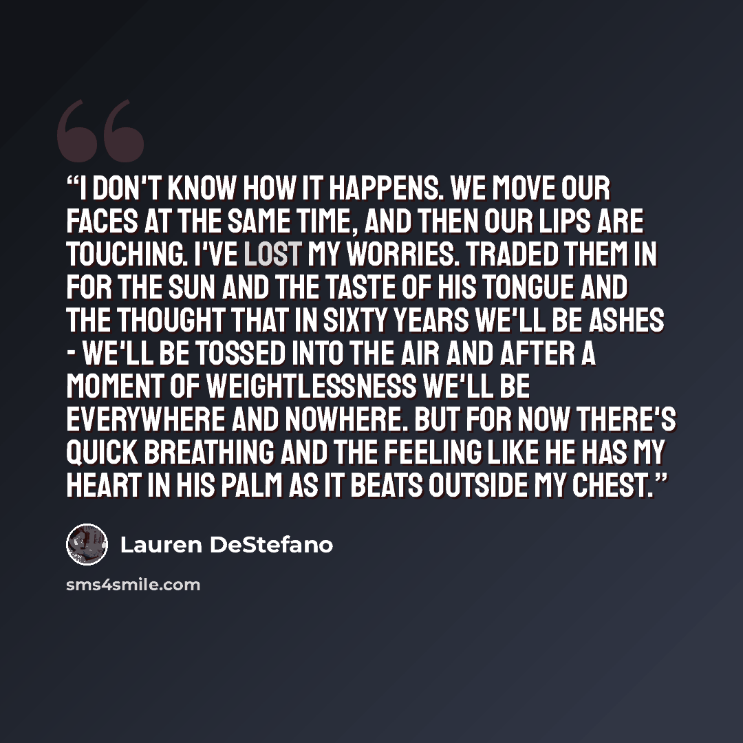 “I don't know how it happens. We move our faces at the same time, and then our lips are touching. I've lost my worries. Traded them in for the sun and the taste of his tongue and the thought that in sixty years we'll be ashes - we'll be tossed into the air and after a moment of weightlessness we'll…” quote by Lauren DeStefano