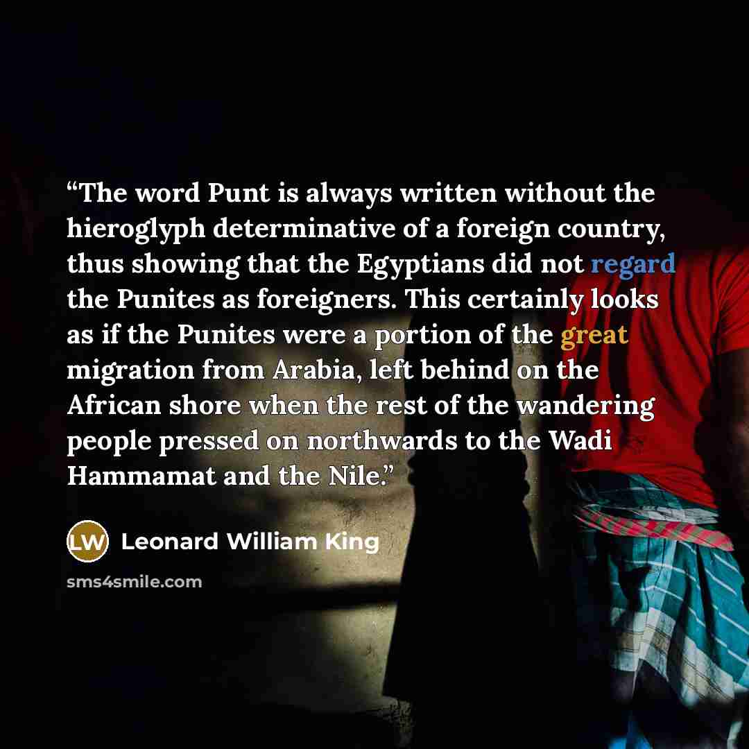 “The word Punt is always written without the hieroglyph determinative of a foreign country, thus showing that the Egyptians did not regard the Punites as foreigners. This certainly looks as if the Punites were a portion of the great migration from Arabia, left behind on the African shore when the…” quote by Leonard William King
