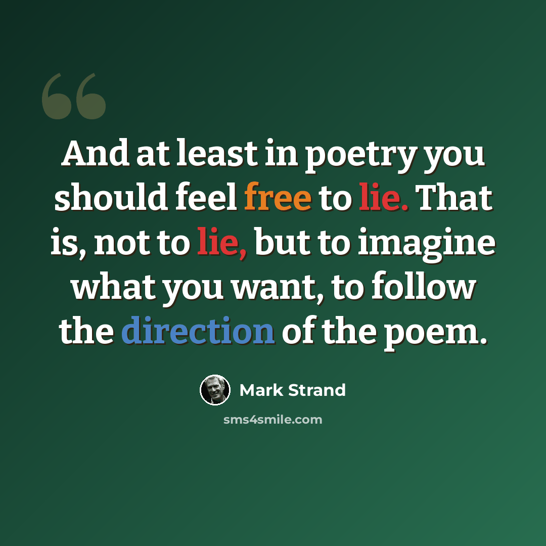 “And at least in poetry you should feel free to lie. That is, not to lie, but to imagine what you want, to follow the direction of the poem.” quote by Mark Strand
