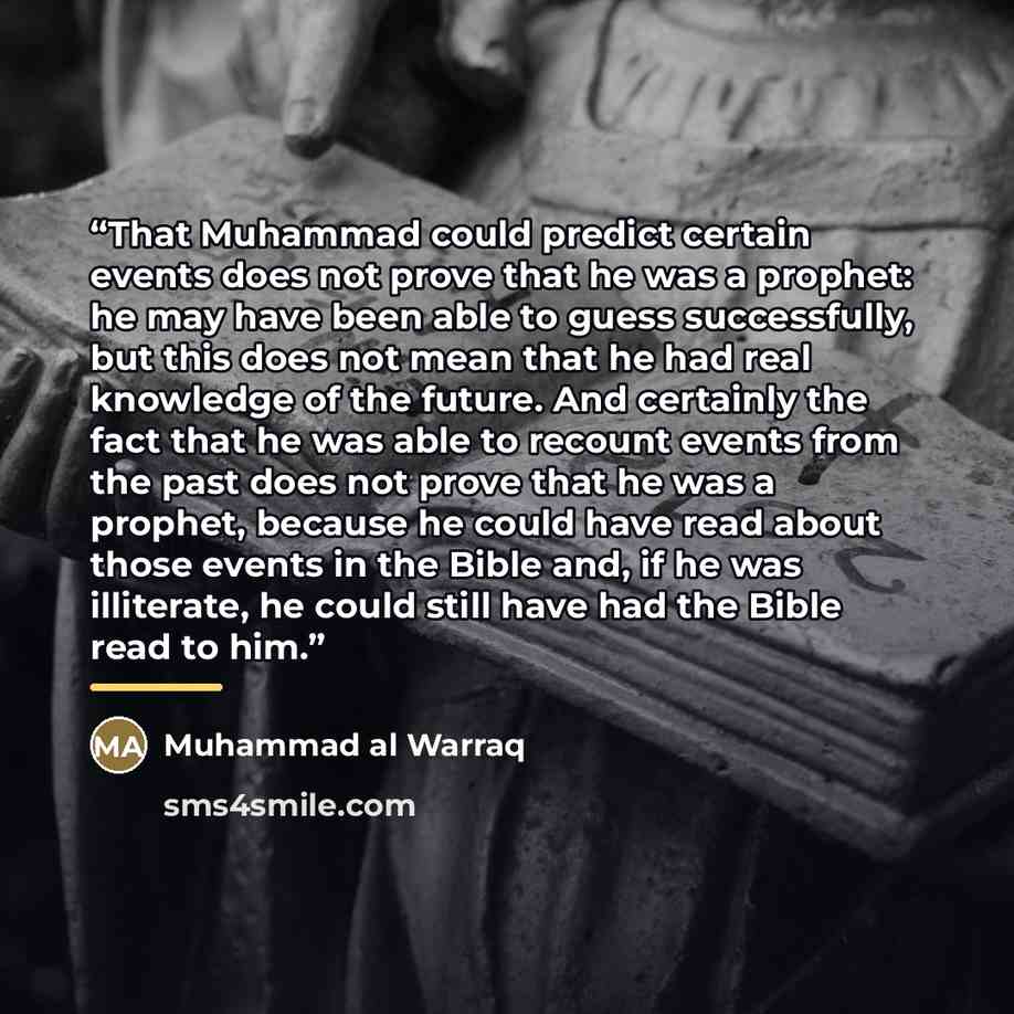 “That Muhammad could predict certain events does not prove that he was a prophet: he may have been able to guess successfully, but this does not mean that he had real knowledge of the future. And certainly the fact that he was able to recount events from the past does not prove that he was a…” quote by Muhammad al Warraq