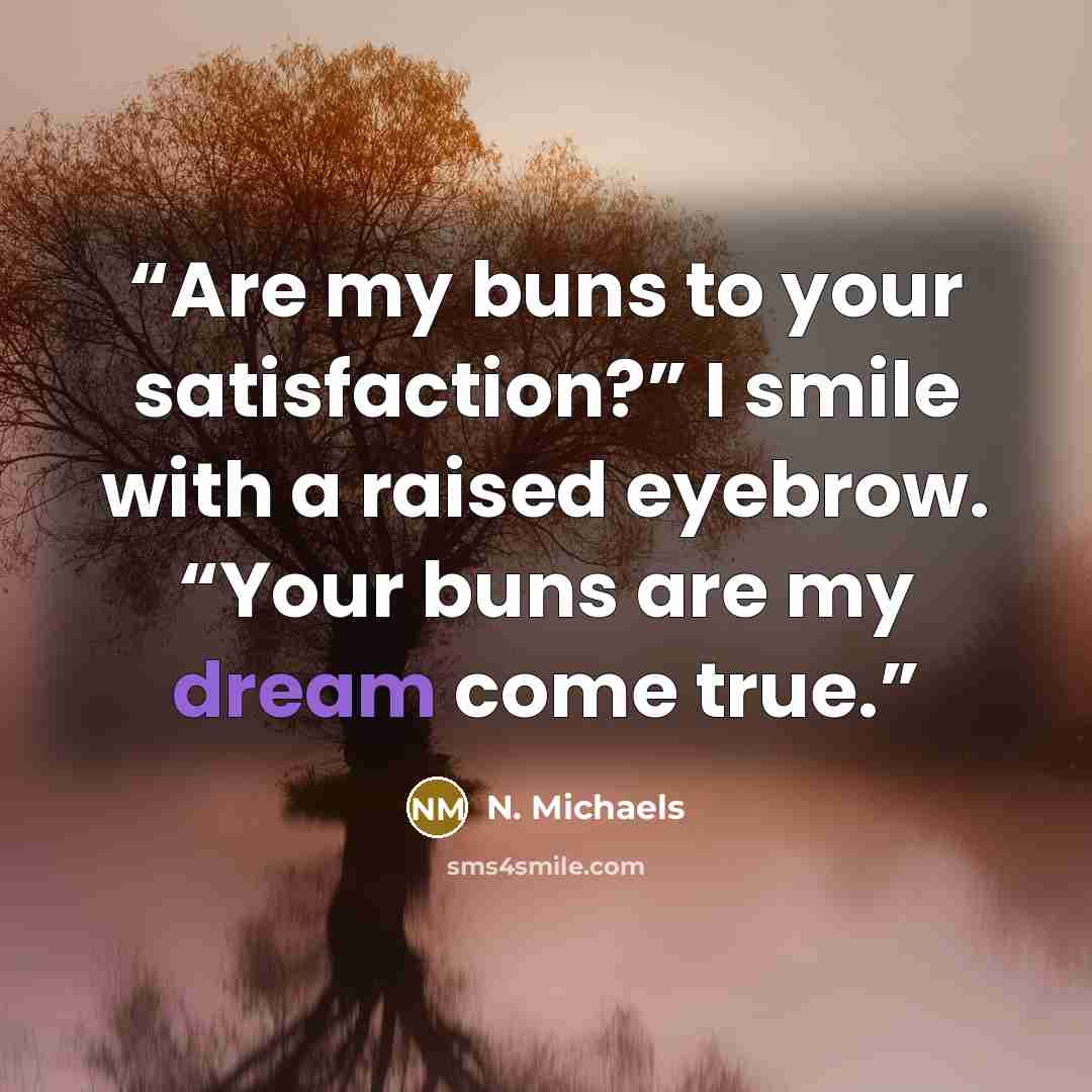 “Are my buns to your satisfaction?” I smile with a raised eyebrow. “Your buns are my dream come true.” quote by N. Michaels