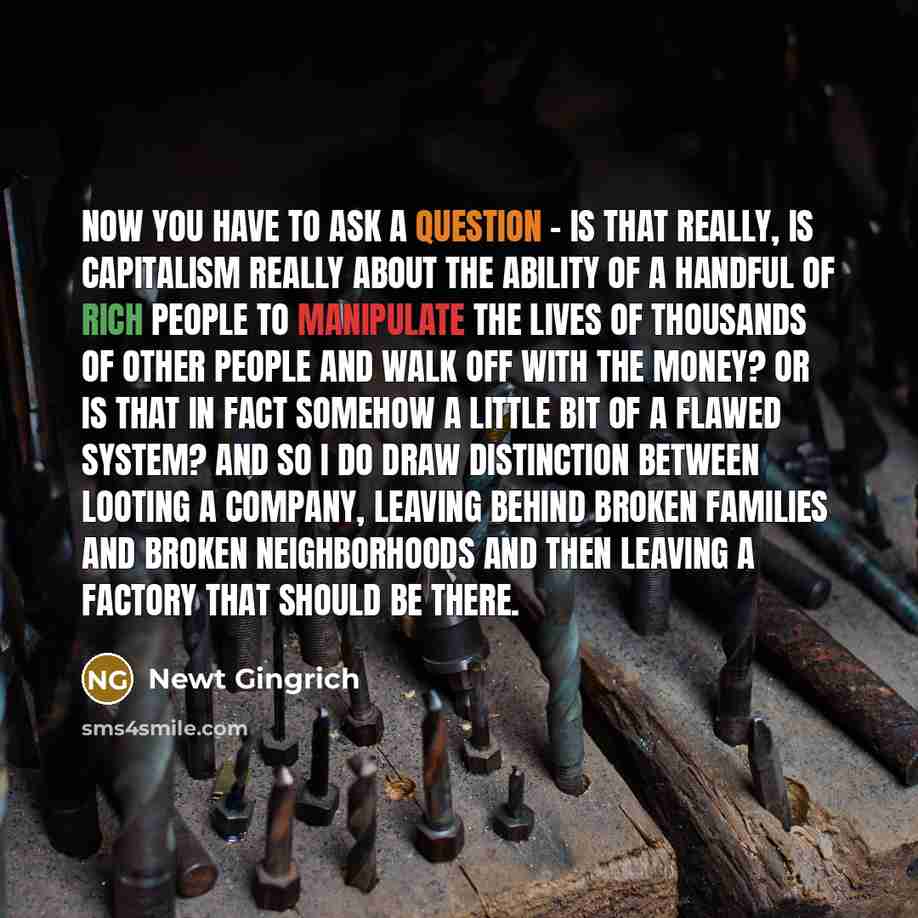 “Now you have to ask a question - is that really, is capitalism really about the ability of a handful of rich people to manipulate the lives of thousands of other people and walk off with the money? Or is that in fact somehow a little bit of a flawed system? And so I do draw distinction between…” quote by Newt Gingrich