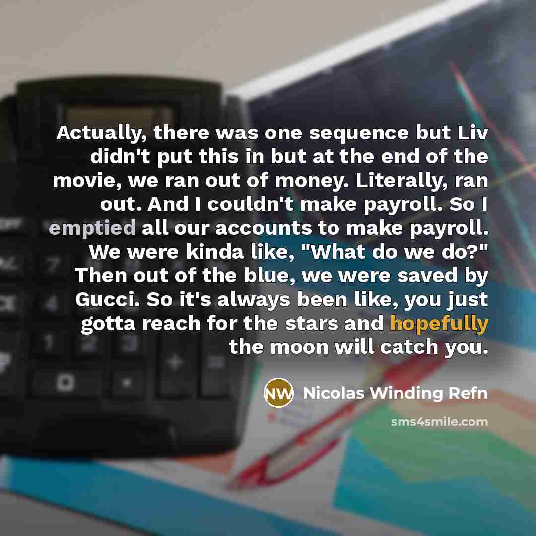 “Actually, there was one sequence but Liv didn't put this in but at the end of the movie, we ran out of money. Literally, ran out. And I couldn't make payroll. So I emptied all our accounts to make payroll. We were kinda like, "What do we do?" Then out of the blue, we were saved by Gucci. So it's…” quote by Nicolas Winding Refn