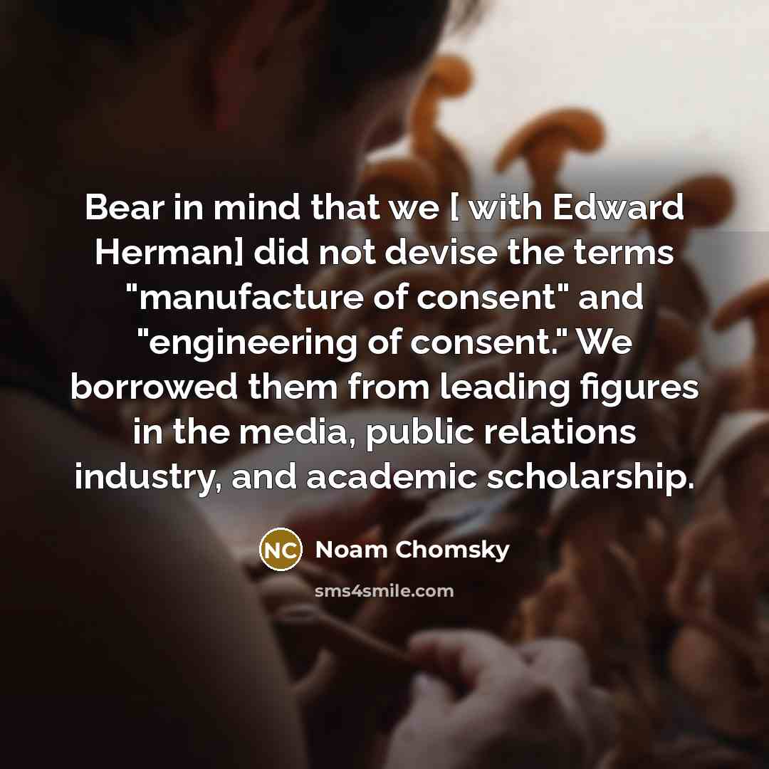 “Bear in mind that we [ with Edward Herman] did not devise the terms "manufacture of consent" and "engineering of consent." We borrowed them from leading figures in the media, public relations industry, and academic scholarship.” quote by Noam Chomsky