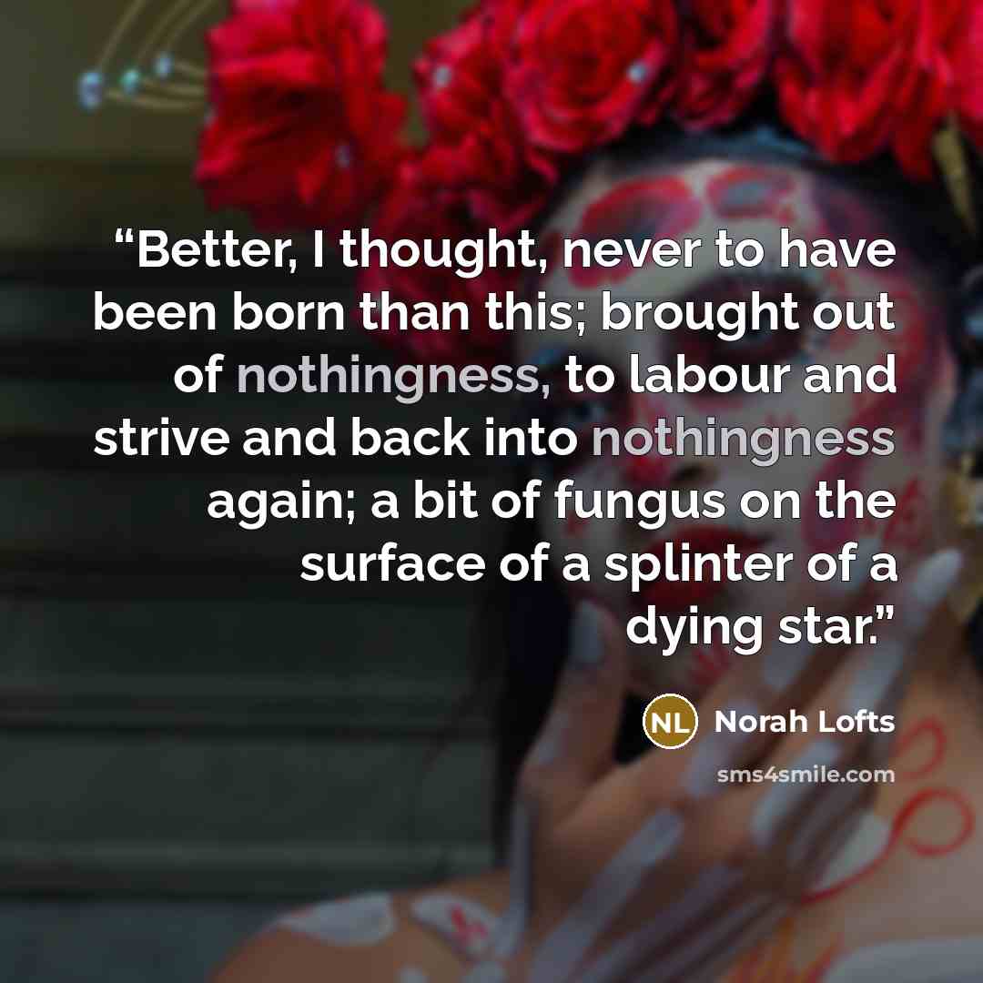 “Better, I thought, never to have been born than this; brought out of nothingness, to labour and strive and back into nothingness again; a bit of fungus on the surface of a splinter of a dying star.” quote by Norah Lofts