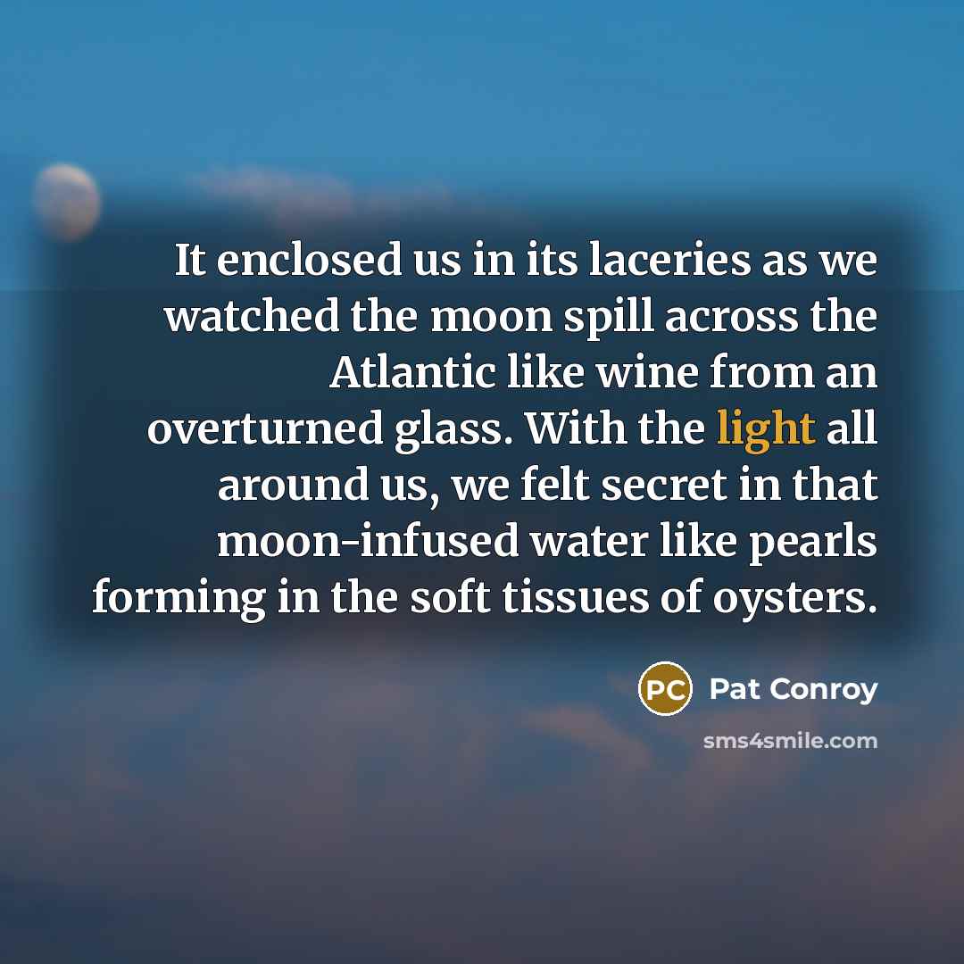 “It enclosed us in its laceries as we watched the moon spill across the Atlantic like wine from an overturned glass. With the light all around us, we felt secret in that moon-infused water like pearls forming in the soft tissues of oysters.” quote by Pat Conroy