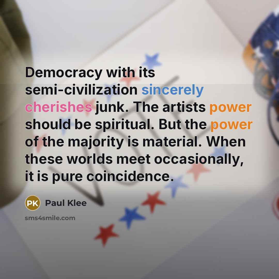 “Democracy with its semi-civilization sincerely cherishes junk. The artists power should be spiritual. But the power of the majority is material. When these worlds meet occasionally, it is pure coincidence.” quote by Paul Klee