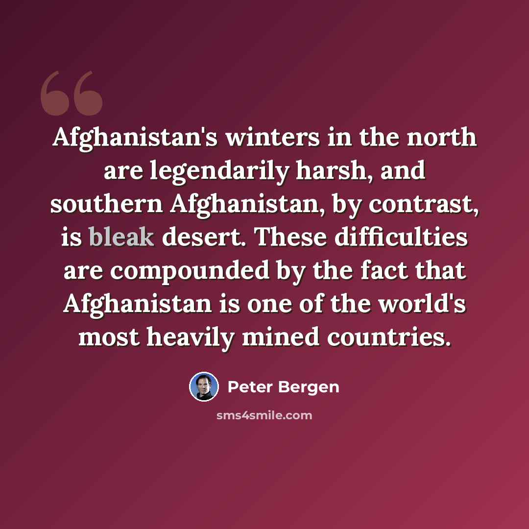 “Afghanistan's winters in the north are legendarily harsh, and southern Afghanistan, by contrast, is bleak desert. These difficulties are compounded by the fact that Afghanistan is one of the world's most heavily mined countries.” quote by Peter Bergen