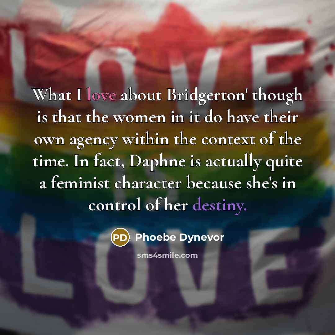“What I love about Bridgerton' though is that the women in it do have their own agency within the context of the time. In fact, Daphne is actually quite a feminist character because she's in control of her destiny.” quote by Phoebe Dynevor