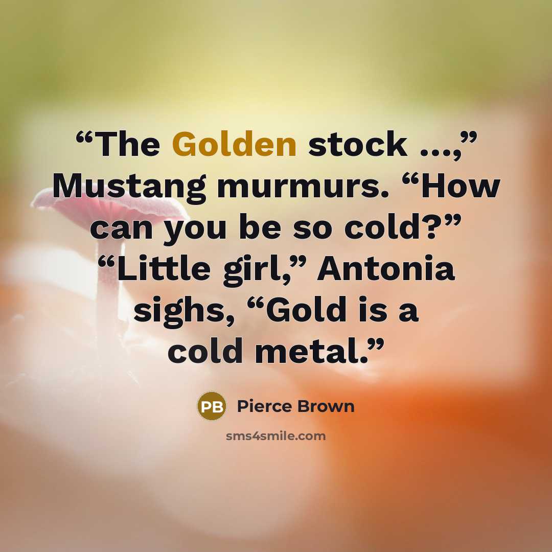 “The Golden stock …,” Mustang murmurs. “How can you be so cold?” “Little girl,” Antonia sighs, “Gold is a cold metal.” quote by Pierce Brown