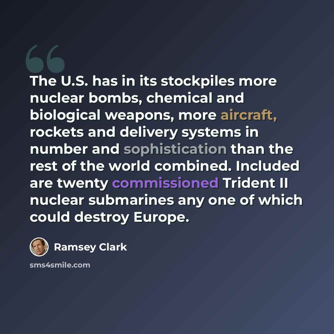 “The U.S. has in its stockpiles more nuclear bombs, chemical and biological weapons, more aircraft, rockets and delivery systems in number and sophistication than the rest of the world combined. Included are twenty commissioned Trident II nuclear submarines any one of which could destroy Europe.” quote by Ramsey Clark
