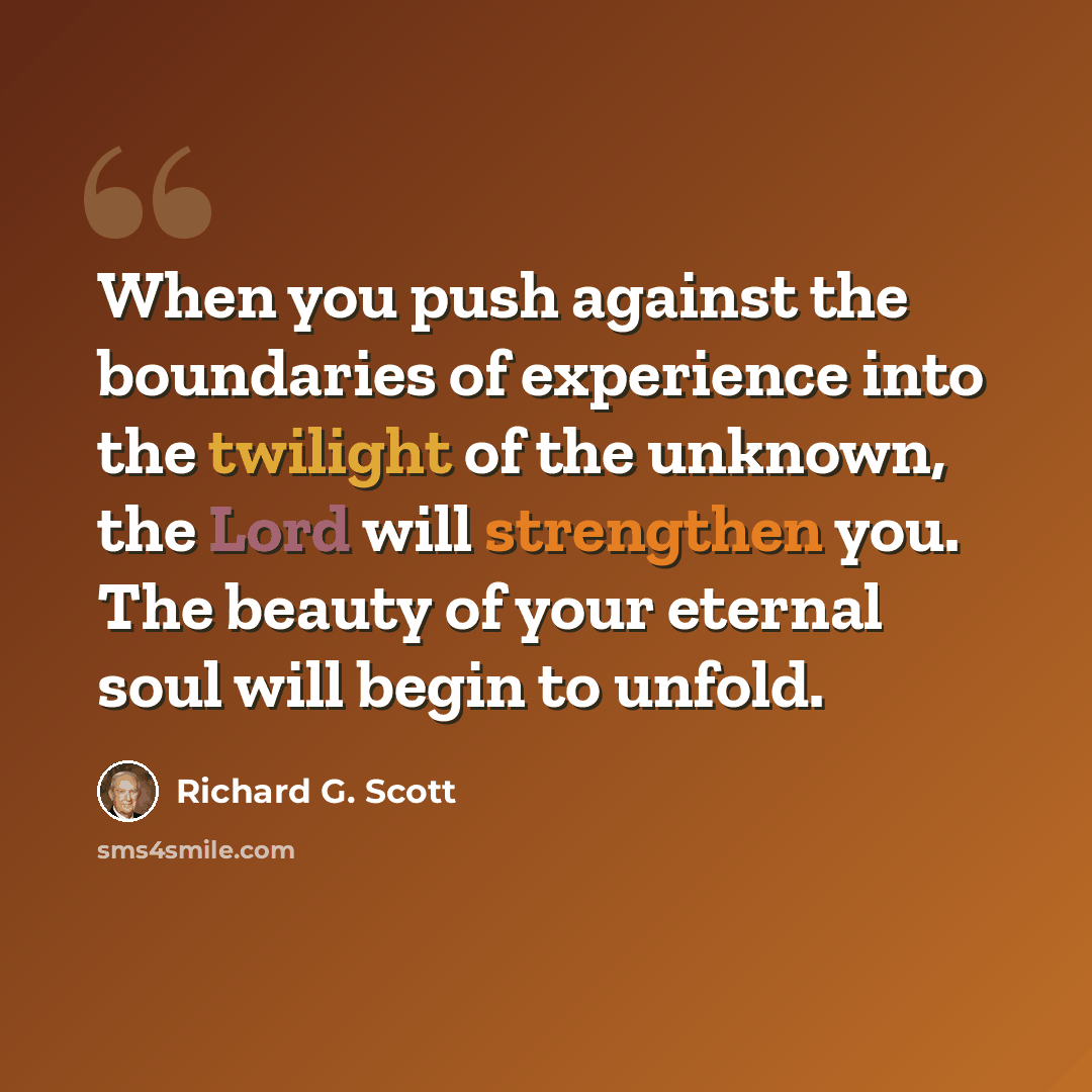 “When you push against the boundaries of experience into the twilight of the unknown, the Lord will strengthen you. The beauty of your eternal soul will begin to unfold.” quote by Richard G. Scott