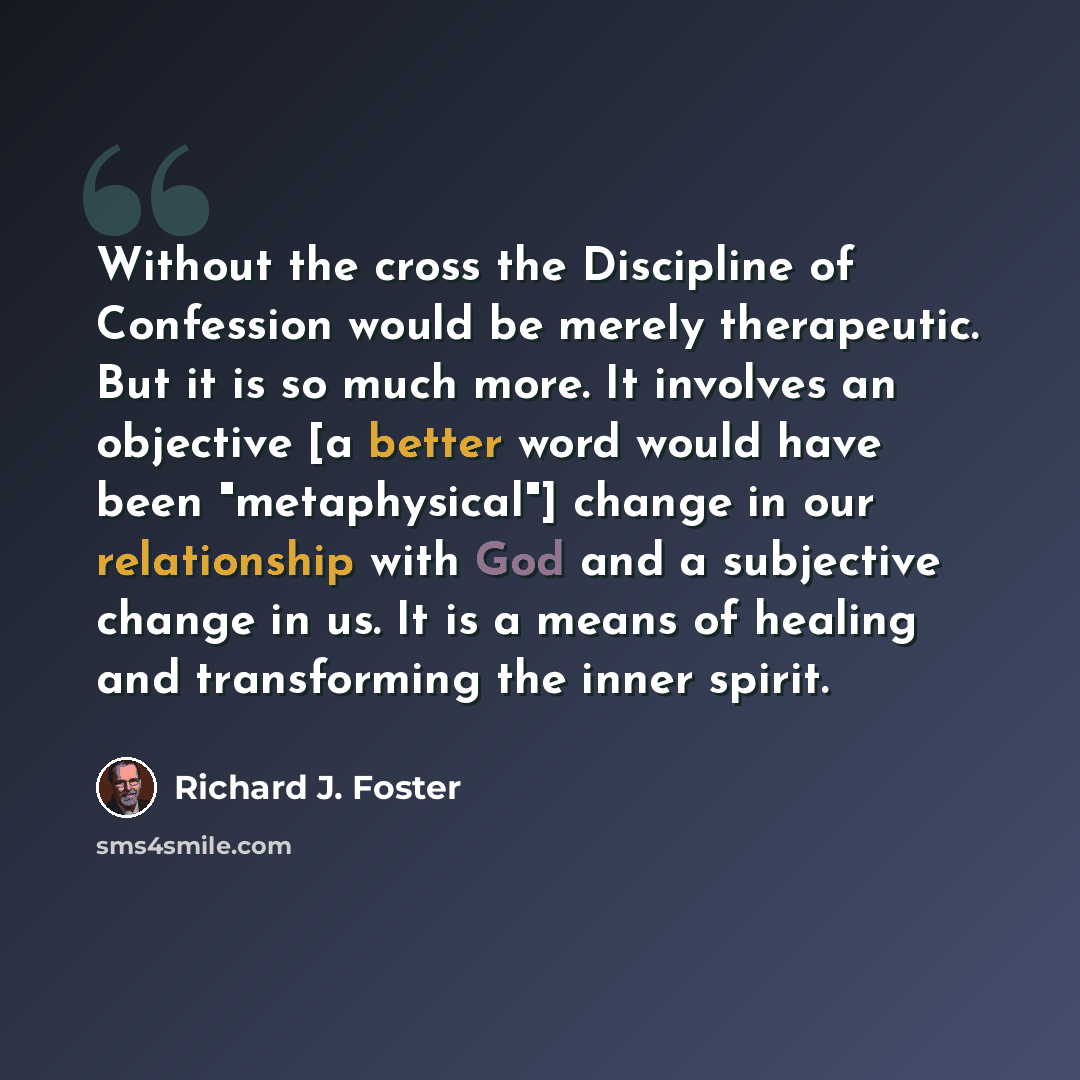 “Without the cross the Discipline of Confession would be merely therapeutic. But it is so much more. It involves an objective [a better word would have been "metaphysical"] change in our relationship with God and a subjective change in us. It is a means of healing and transforming the inner spirit.” quote by Richard J. Foster
