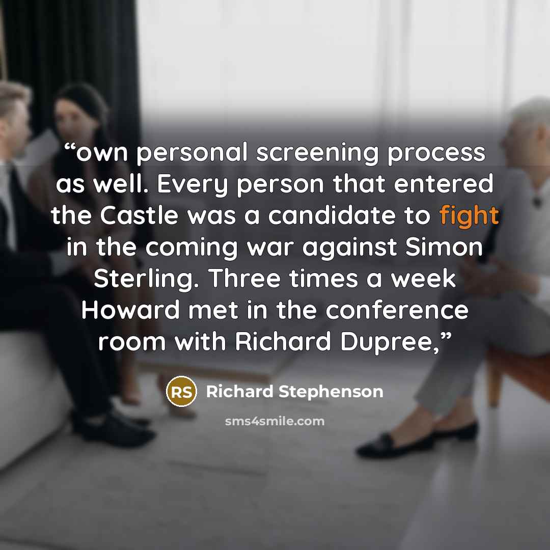 “own personal screening process as well. Every person that entered the Castle was a candidate to fight in the coming war against Simon Sterling. Three times a week Howard met in the conference room with Richard Dupree,” quote by Richard Stephenson
