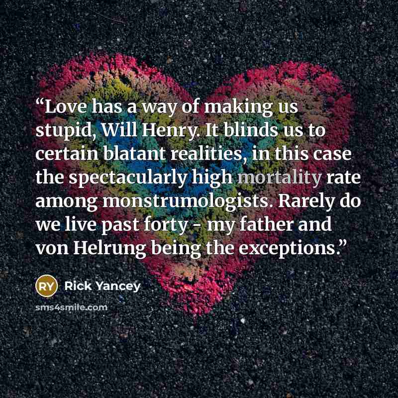 “Love has a way of making us stupid, Will Henry. It blinds us to certain blatant realities, in this case the spectacularly high mortality rate among monstrumologists. Rarely do we live past forty - my father and von Helrung being the exceptions.” quote by Rick Yancey