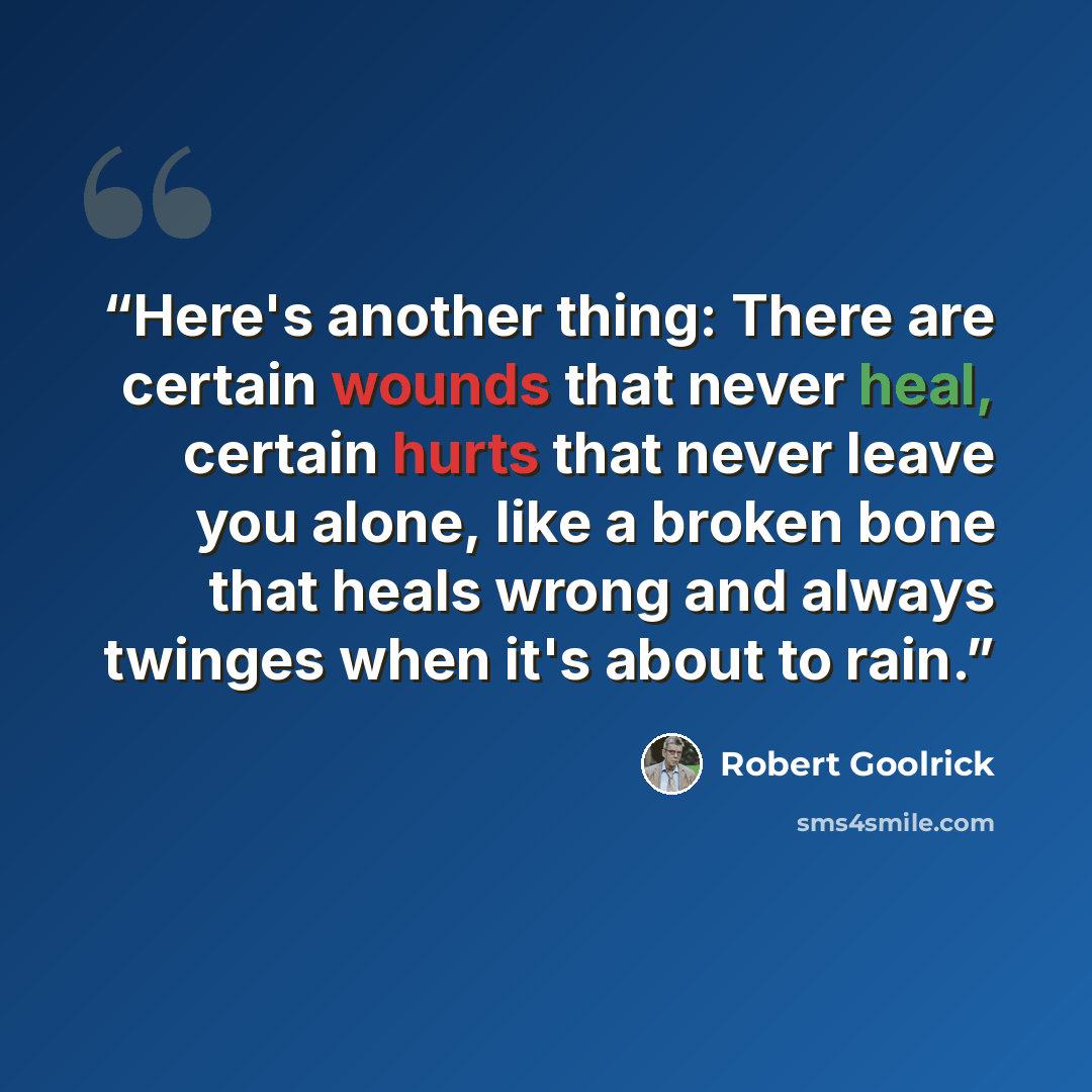 “Here's another thing: There are certain wounds that never heal, certain hurts that never leave you alone, like a broken bone that heals wrong and always twinges when it's about to rain.” quote by Robert Goolrick