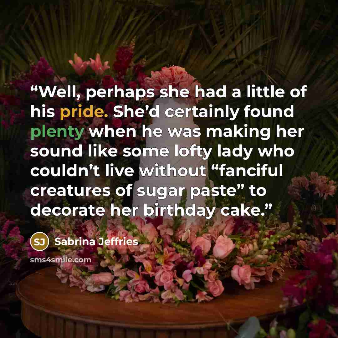 “Well, perhaps she had a little of his pride. She’d certainly found plenty when he was making her sound like some lofty lady who couldn’t live without “fanciful creatures of sugar paste” to decorate her birthday cake.” quote by Sabrina Jeffries