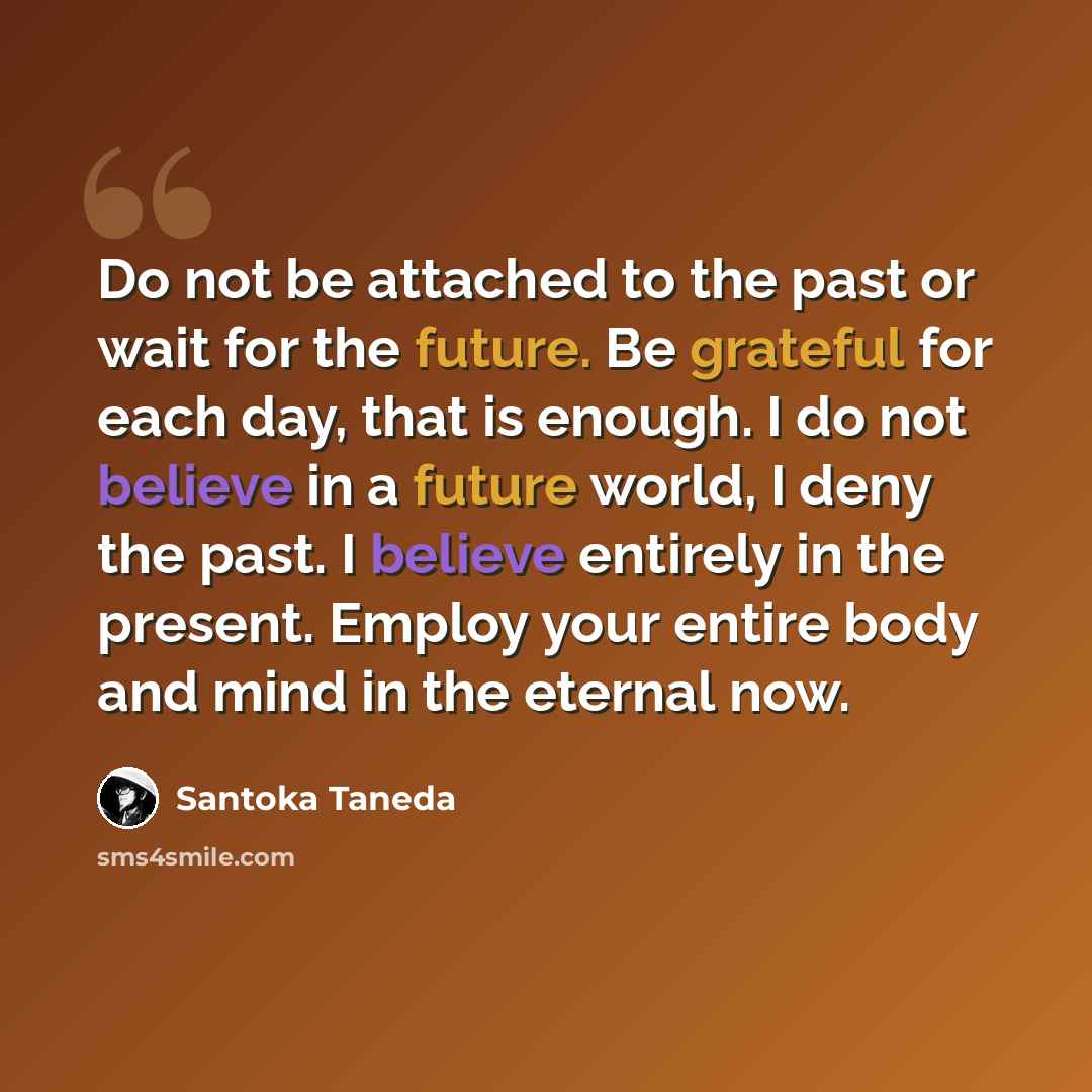 “Do not be attached to the past or wait for the future. Be grateful for each day, that is enough. I do not believe in a future world, I deny the past. I believe entirely in the present. Employ your entire body and mind in the eternal now.” quote by Santoka Taneda