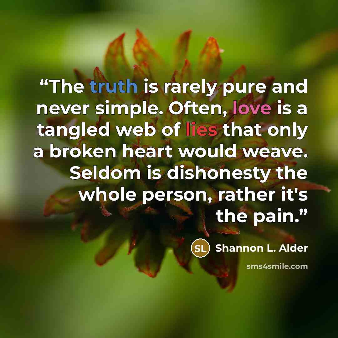 “The truth is rarely pure and never simple. Often, love is a tangled web of lies that only a broken heart would weave. Seldom is dishonesty the whole person, rather it's the pain.” quote by Shannon L. Alder