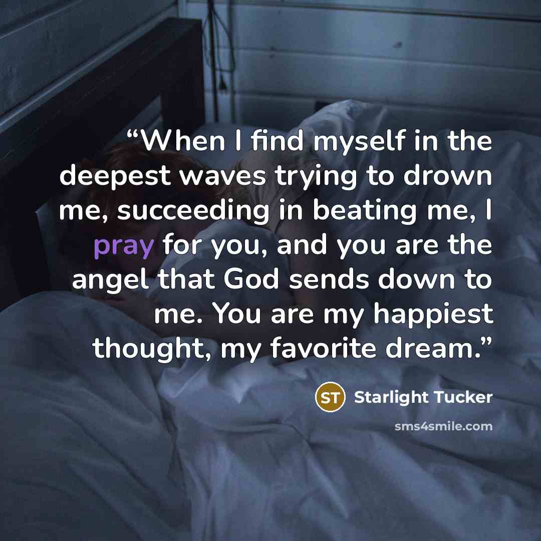 “When I find myself in the deepest waves trying to drown me, succeeding in beating me, I pray for you, and you are the angel that God sends down to me. You are my happiest thought, my favorite dream.” quote by Starlight Tucker