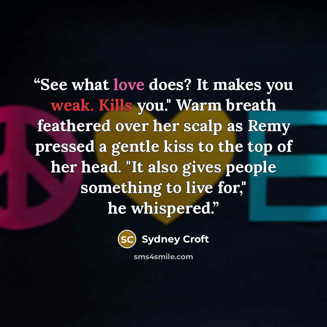 “See what love does? It makes you weak. Kills you." Warm breath feathered over her scalp as Remy pressed a gentle kiss to the top of her head. "It also gives people something to live for," he whispered.” quote by Sydney Croft