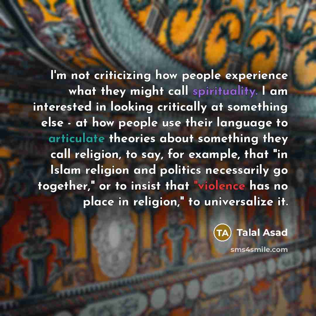 “I'm not criticizing how people experience what they might call spirituality. I am interested in looking critically at something else - at how people use their language to articulate theories about something they call religion, to say, for example, that "in Islam religion and politics necessarily…” quote by Talal Asad