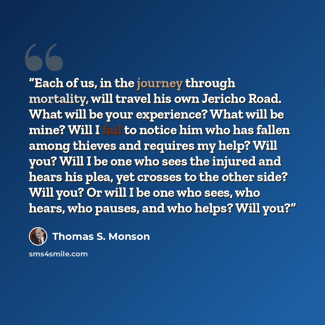 “Each of us, in the journey through mortality, will travel his own Jericho Road. What will be your experience? What will be mine? Will I fail to notice him who has fallen among thieves and requires my help? Will you? Will I be one who sees the injured and hears his plea, yet crosses to the other…” quote by Thomas S. Monson