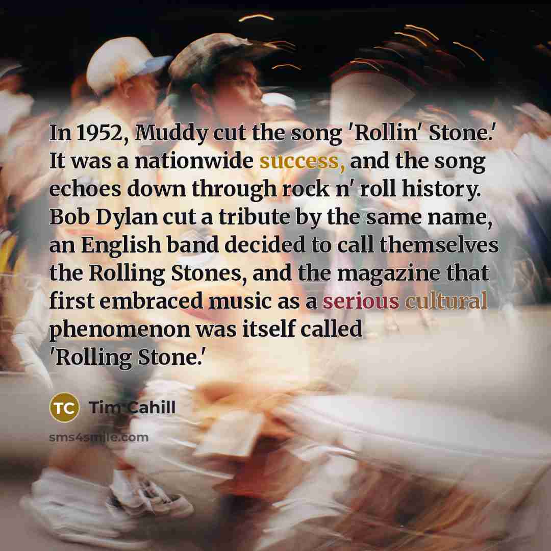 “In 1952, Muddy cut the song 'Rollin' Stone.' It was a nationwide success, and the song echoes down through rock n' roll history. Bob Dylan cut a tribute by the same name, an English band decided to call themselves the Rolling Stones, and the magazine that first embraced music as a serious cultural…” quote by Tim Cahill