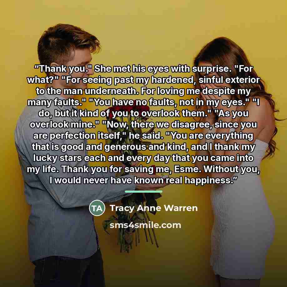 “Thank you." She met his eyes with surprise. "For what?" "For seeing past my hardened, sinful exterior to the man underneath. For loving me despite my many faults." "You have no faults, not in my eyes." "I do, but it kind of you to overlook them." "As you overlook mine." "Now, there we disagree…” quote by Tracy Anne Warren