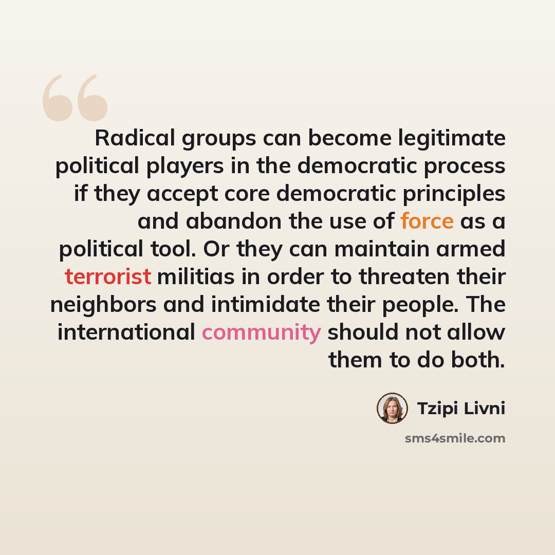 “Radical groups can become legitimate political players in the democratic process if they accept core democratic principles and abandon the use of force as a political tool. Or they can maintain armed terrorist militias in order to threaten their neighbors and intimidate their people. The…” quote by Tzipi Livni