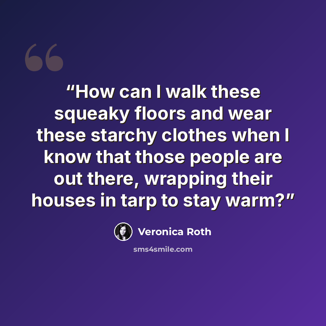 “How can I walk these squeaky floors and wear these starchy clothes when I know that those people are out there, wrapping their houses in tarp to stay warm?” quote by Veronica Roth