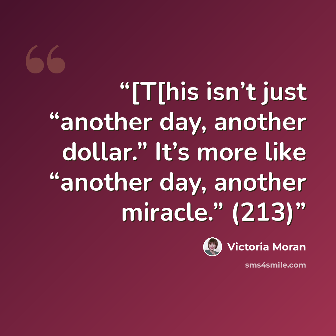 “[T[his isn’t just “another day, another dollar.” It’s more like “another day, another miracle.” (213)” quote by Victoria Moran