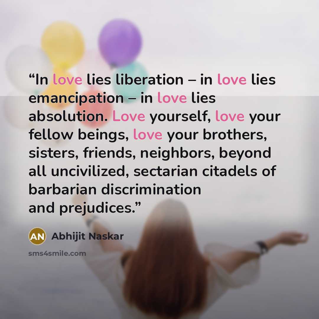 “In love lies liberation – in love lies emancipation – in love lies absolution. Love yourself, love your fellow beings, love your brothers, sisters, friends, neighbors, beyond all uncivilized, sectarian citadels of barbarian discrimination and prejudices.” quote by Abhijit Naskar