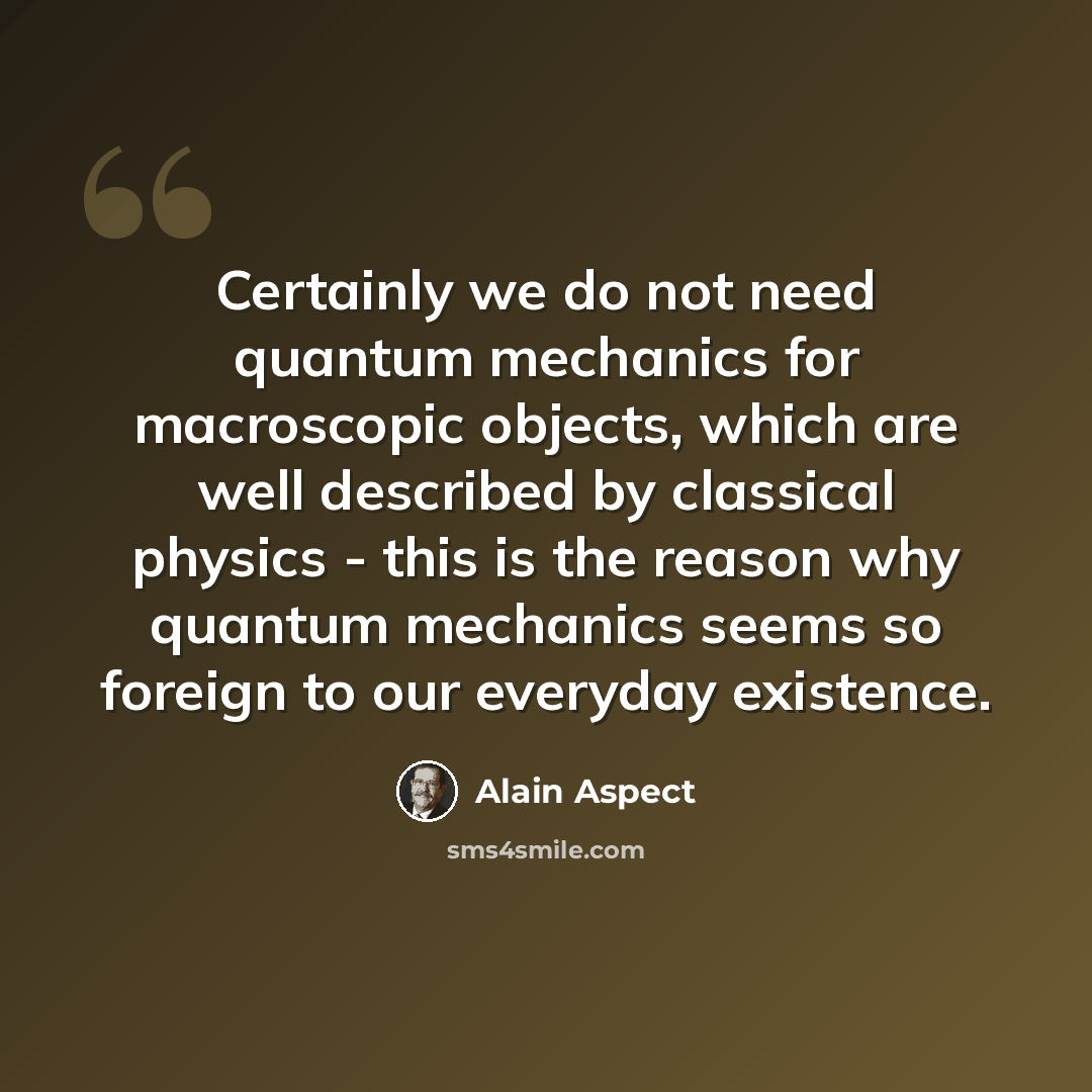“Certainly we do not need quantum mechanics for macroscopic objects, which are well described by classical physics - this is the reason why quantum mechanics seems so foreign to our everyday existence.” quote by Alain Aspect