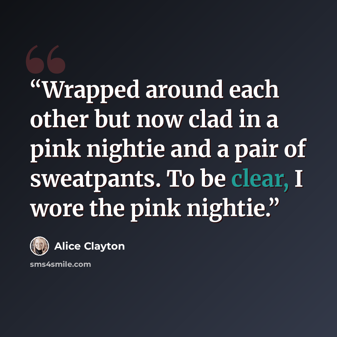 “Wrapped around each other but now clad in a pink nightie and a pair of sweatpants. To be clear, I wore the pink nightie.” quote by Alice Clayton